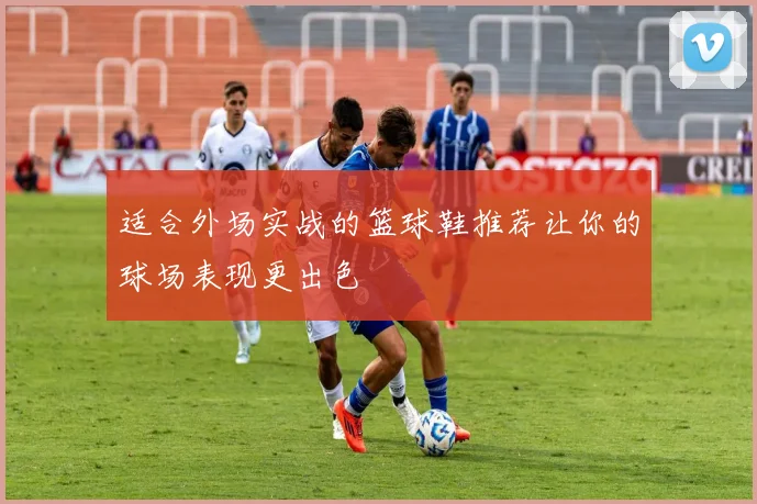 适合外场实战的篮球鞋推荐让你的球场表现更出色