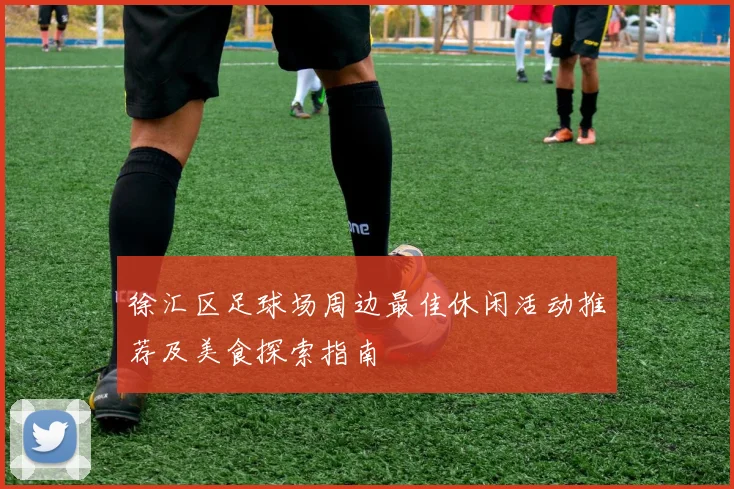 徐汇区足球场周边最佳休闲活动推荐及美食探索指南