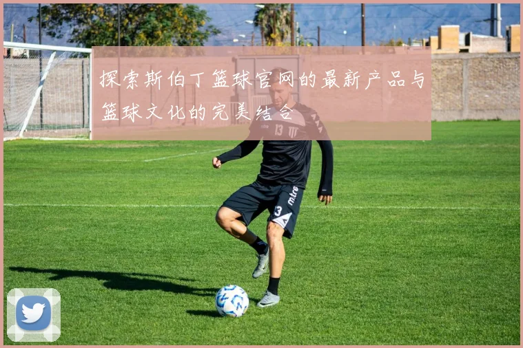 探索斯伯丁篮球官网的最新产品与篮球文化的完美结合