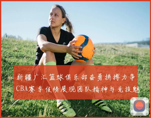 新疆广汇篮球俱乐部奋勇拼搏力争CBA赛季佳绩展现团队精神与竞技魅力