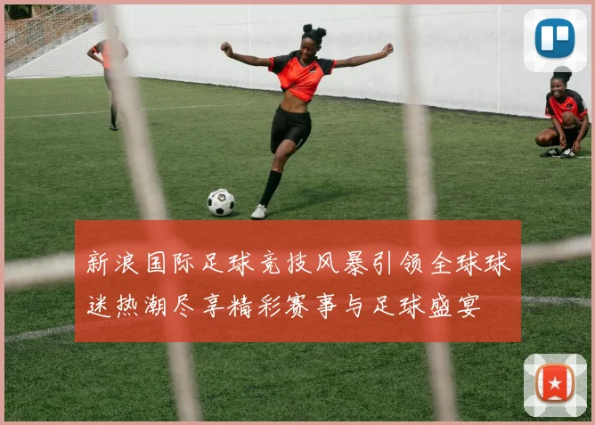 新浪国际足球竞技风暴引领全球球迷热潮尽享精彩赛事与足球盛宴