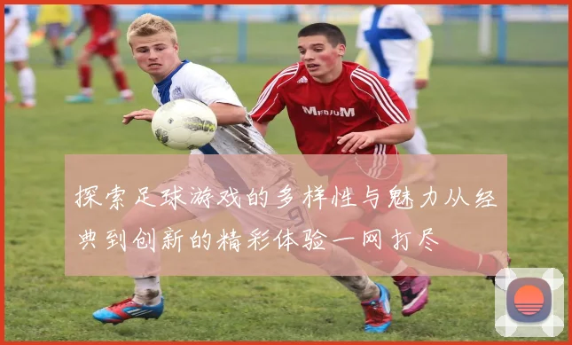 探索足球游戏的多样性与魅力从经典到创新的精彩体验一网打尽