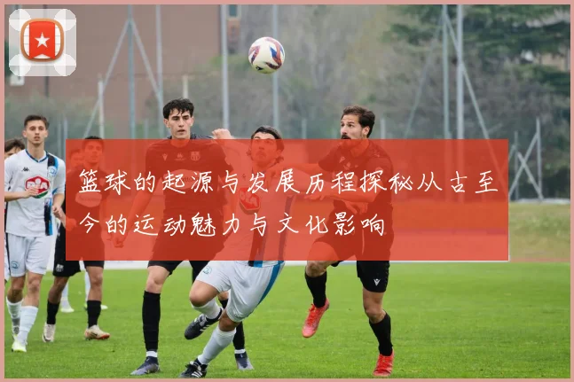 篮球的起源与发展历程探秘从古至今的运动魅力与文化影响