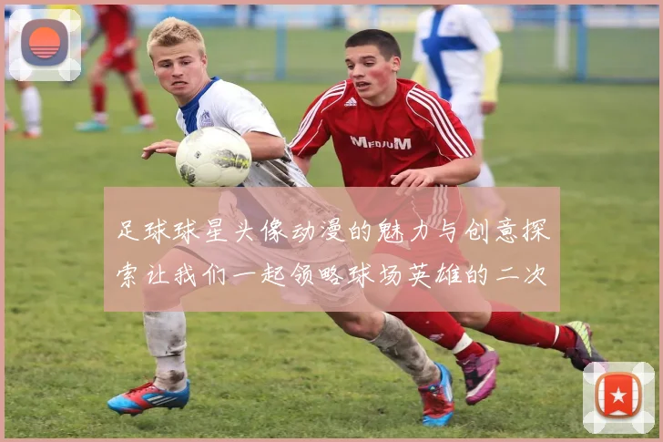 足球球星头像动漫的魅力与创意探索让我们一起领略球场英雄的二次元风采