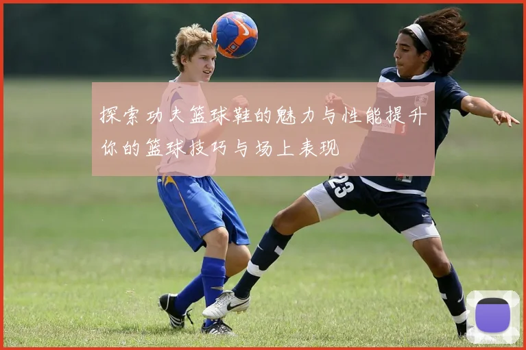 探索功夫篮球鞋的魅力与性能提升你的篮球技巧与场上表现